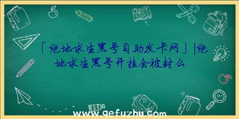 「绝地求生黑号自助发卡网」|绝地求生黑号开挂会被封么